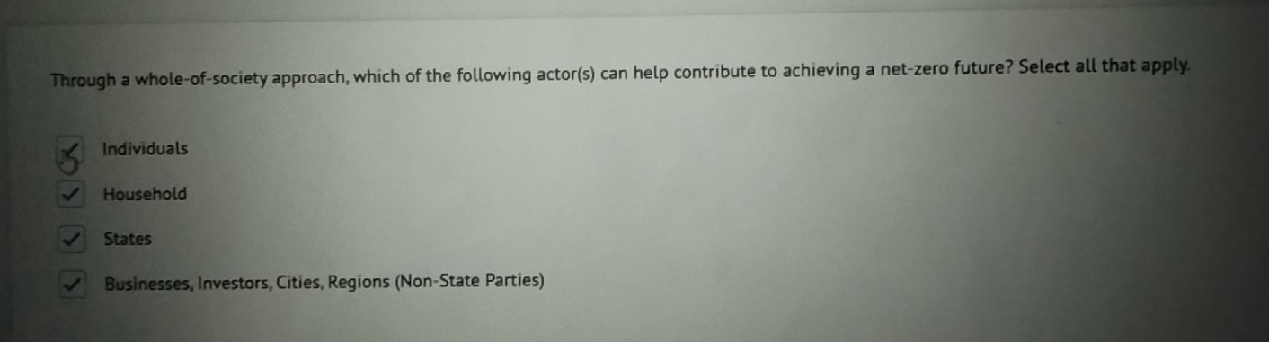 Through a whole-of-society approach, which of the following actor(s) can help contribute to achieving a net-zero future? Select all that apply.
Individuals
Household
States
Businesses, Investors, Cíties, Regions (Non-State Parties)