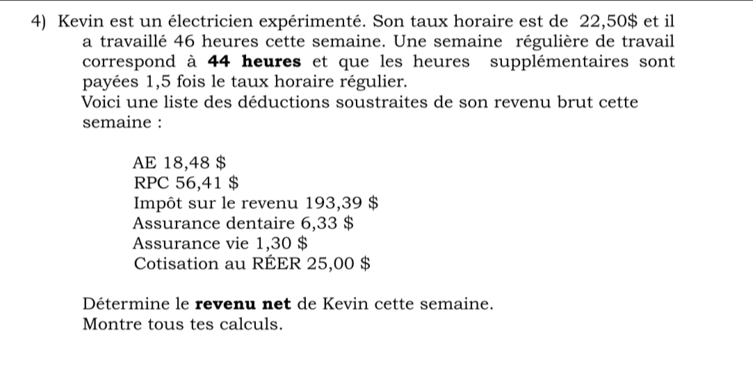 Kevin est un électricien expérimenté. Son taux horaire est de 22,50$ et il 
a travaillé 46 heures cette semaine. Une semaine régulière de travail 
correspond à 44 heures et que les heures supplémentaires sont 
payées 1,5 fois le taux horaire régulier. 
Voici une liste des déductions soustraites de son revenu brut cette 
semaine : 
AE 18,48 $
RPC 56,41 $
Impôt sur le revenu 193,39 $
Assurance dentaire 6,33 $
Assurance vie 1,30 $
Cotisation au RÉER 25,00 $
Détermine le revenu net de Kevin cette semaine. 
Montre tous tes calculs.