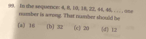 In the sequence: 4, 8, 10, 18, 22, 44, 46, . . . , one
number is wrong. That number should be
(a) 16 (b) 32 (c) 20 (d) 12