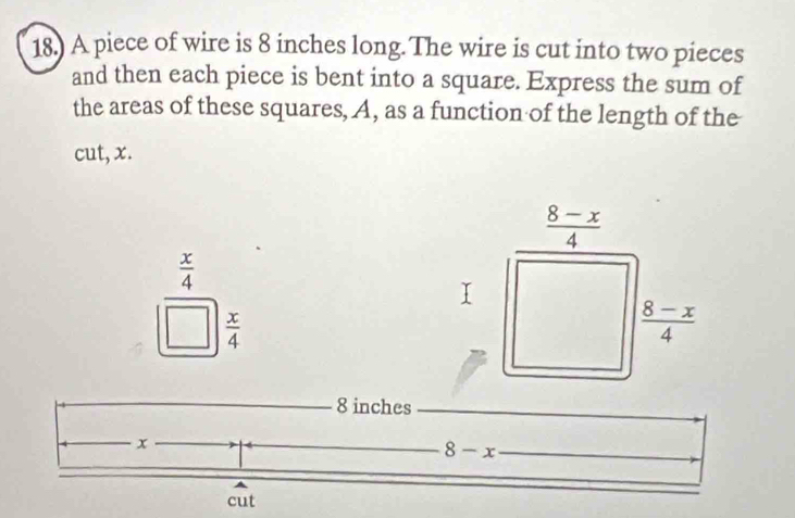 18.) A piece of wire is 8 inches long. The wire is cut into two pieces 
and then each piece is bent into a square. Express the sum of 
the areas of these squares, A, as a function of the length of the 
cut, x.
 (8-x)/4 
frac  x/4 □   x/4 
 (8-x)/4 
_ 8 inches _
x
_ 8-x _ 
_ 
cut