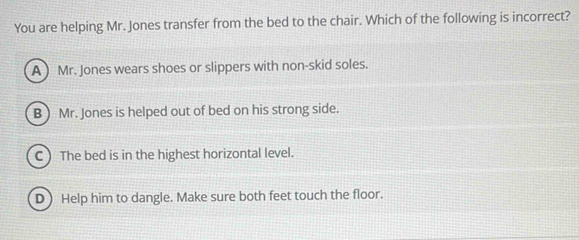 You are helping Mr. Jones transfer from the bed to the chair. Which of the following is incorrect?
A ) Mr. Jones wears shoes or slippers with non-skid soles.
B) Mr. Jones is helped out of bed on his strong side.
C The bed is in the highest horizontal level.
D) Help him to dangle. Make sure both feet touch the floor.