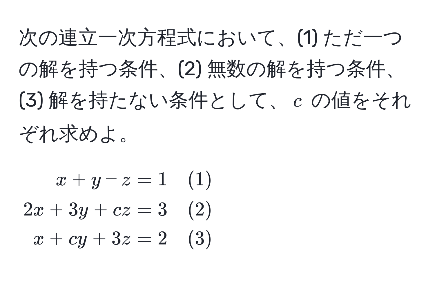 次の連立一次方程式において、(1) ただ一つの解を持つ条件、(2) 無数の解を持つ条件、(3) 解を持たない条件として、$c$ の値をそれぞれ求めよ。

[
beginalign*
x + y - z &= 1 quad (1) 
2x + 3y + cz &= 3 quad (2) 
x + cy + 3z &= 2 quad (3)
endalign*
]