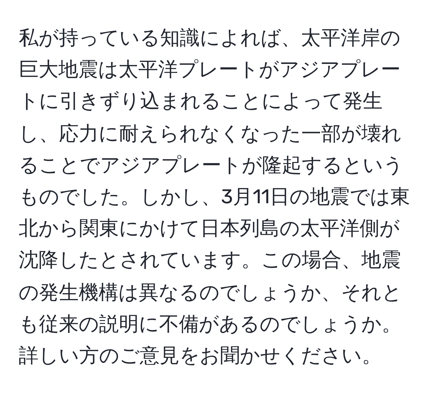 私が持っている知識によれば、太平洋岸の巨大地震は太平洋プレートがアジアプレートに引きずり込まれることによって発生し、応力に耐えられなくなった一部が壊れることでアジアプレートが隆起するというものでした。しかし、3月11日の地震では東北から関東にかけて日本列島の太平洋側が沈降したとされています。この場合、地震の発生機構は異なるのでしょうか、それとも従来の説明に不備があるのでしょうか。詳しい方のご意見をお聞かせください。