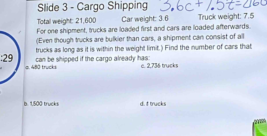 Slide 3 - Cargo Shipping
Total weight: 21,600 Car weight: 3.6 Truck weight: 7.5
For one shipment, trucks are loaded first and cars are loaded afterwards.
(Even though trucks are bulkier than cars, a shipment can consist of all
trucks as long as it is within the weight limit.) Find the number of cars that
: 29 can be shipped if the cargo already has:
a. 480 trucks c. 2,736 trucks
b. 1,500 trucks d. t trucks