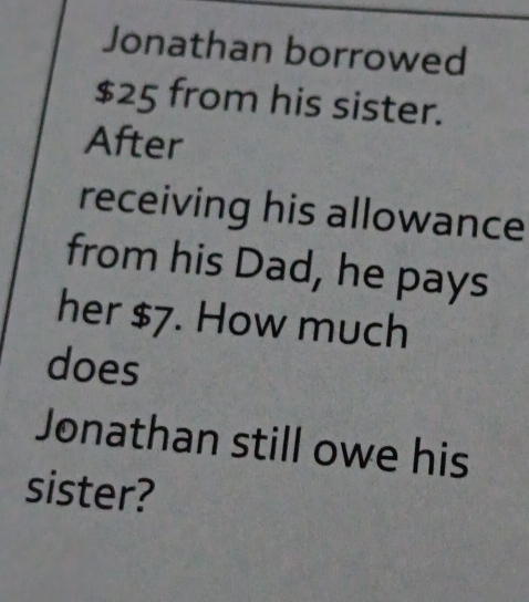 Jonathan borrowed
$25 from his sister. 
After 
receiving his allowance 
from his Dad, he pays 
her $7. How much 
does 
Jonathan still owe his 
sister?