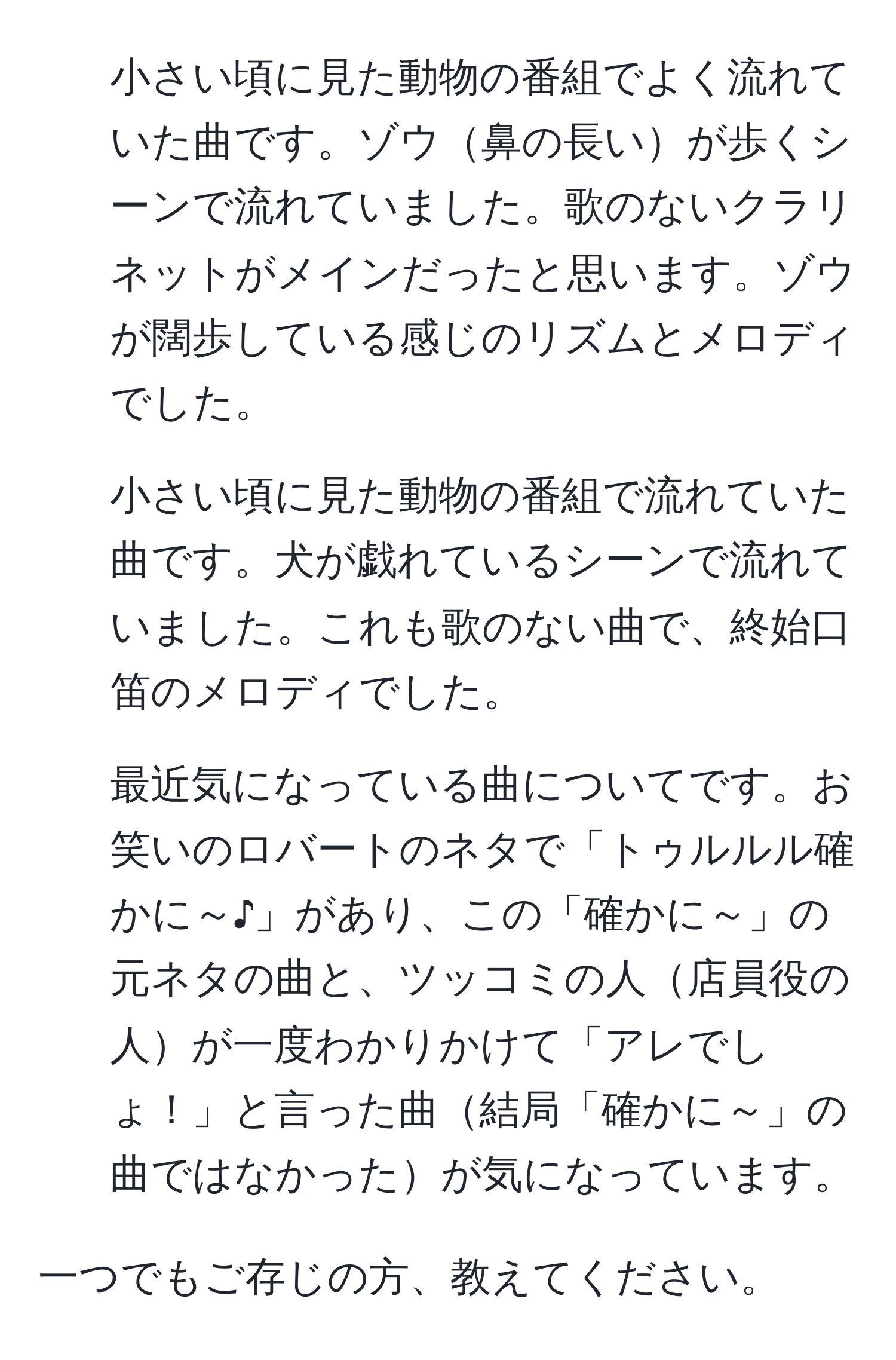 小さい頃に見た動物の番組でよく流れていた曲です。ゾウ鼻の長いが歩くシーンで流れていました。歌のないクラリネットがメインだったと思います。ゾウが闊歩している感じのリズムとメロディでした。

2. 小さい頃に見た動物の番組で流れていた曲です。犬が戯れているシーンで流れていました。これも歌のない曲で、終始口笛のメロディでした。

3. 最近気になっている曲についてです。お笑いのロバートのネタで「トゥルルル確かに～♪」があり、この「確かに～」の元ネタの曲と、ツッコミの人店員役の人が一度わかりかけて「アレでしょ！」と言った曲結局「確かに～」の曲ではなかったが気になっています。

一つでもご存じの方、教えてください。