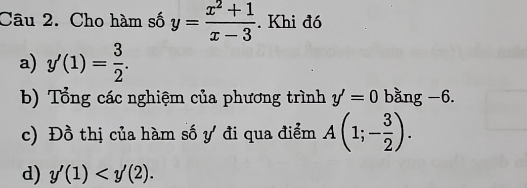 Cho hàm số y= (x^2+1)/x-3 . Khi đó 
a) y'(1)= 3/2 . 
b) Tổng các nghiệm của phương trình y'=0 bằng −6. 
c) Đồ thị của hàm số ự đi qua điểm A(1;- 3/2 ). 
d) y'(1)