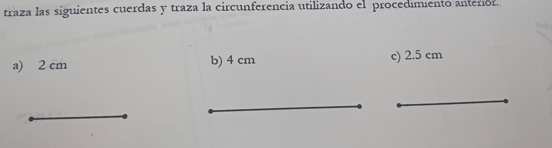 traza las siguientes cuerdas y traza la circunferencia utilizando el procedimiento anteríor. 
b) 4 cm
a) 2 cm c) 2.5 cm