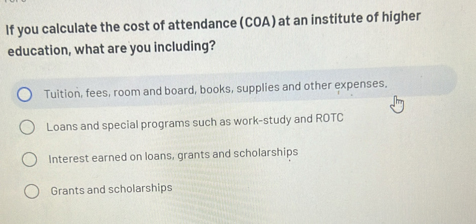 If you calculate the cost of attendance (COA) at an institute of higher
education, what are you including?
Tuition, fees, room and board, books, supplies and other expenses.
Loans and special programs such as work-study and ROTC
Interest earned on loans, grants and scholarships
Grants and scholarships