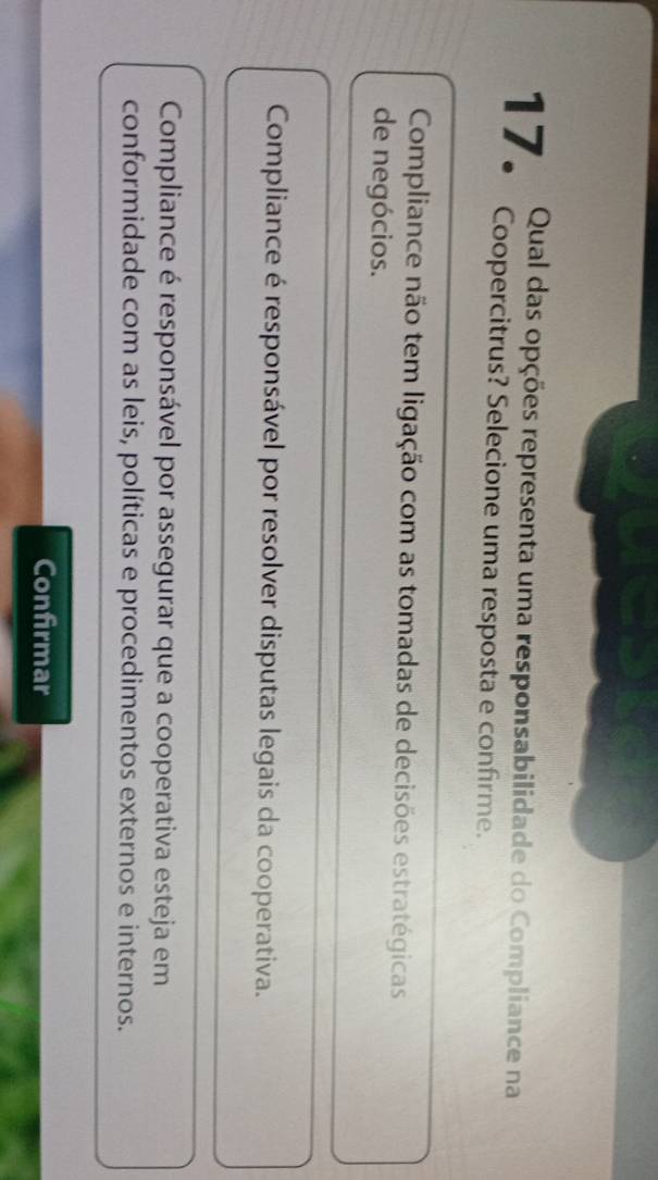 Qual das opções representa uma responsabilidade do Compliance na
17. Coopercitrus? Selecione uma resposta e confirme.
Compliance não tem ligação com as tomadas de decisões estratégicas
de negócios.
Compliance é responsável por resolver disputas legais da cooperativa.
Compliance é responsável por assegurar que a cooperativa esteja em
conformidade com as leis, políticas e procedimentos externos e internos.
Confirmar