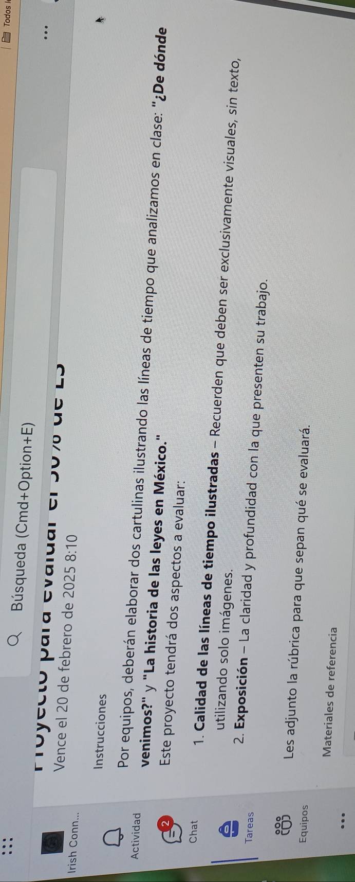 Todos I 
Búsqueda (Cmd+Option+E) 
Proyectó para evaluar en 0 u c 
Vence el 20 de febrero de 2025 8:10
Irish Conn... 
Instrucciones 
Por equipos, deberán elaborar dos cartulinas ilustrando las líneas de tiempo que analizamos en clase: "¿De dónde 
Actividad venimos?" y "La historia de las leyes en México." 
Este proyecto tendrá dos aspectos a evaluar: 
Chat 1. Calidad de las líneas de tiempo ilustradas - Recuerden que deben ser exclusivamente visuales, sin texto, 
utilizando solo imágenes. 
Tareas 
2. Exposición - La claridad y profundidad con la que presenten su trabajo. 
Les adjunto la rúbrica para que sepan qué se evaluará. 
Equipos 
Materiales de referencia