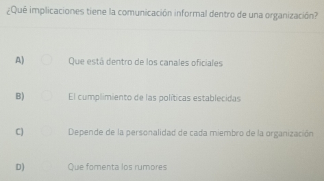 ¿Que implicaciones tiene la comunicación informal dentro de una organización?
A) Que está dentro de los canales oficiales
B) El cumplimiento de las políticas establecidas
C) Depende de la personalidad de cada miembro de la organización
D) Que fomenta los rumores