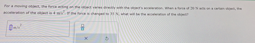 For a moving object, the force acting on the object varies directly with the object's acceleration. When a force of 20 N acts on a certain object, the
acceleration of the object is 4m/s^2. If the force is changed to 35 N, what will be the acceleration of the object?
m/s^2
 □ /□   
×