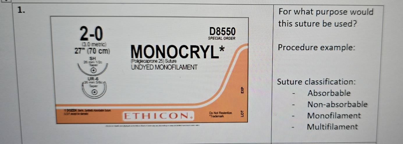 For what purpose would
this suture be used?
2-0 D8550
SPECIAL ORDER
(3.0 metric)
27" (70 cm) MONOCRYL*
Procedure example:
SH
(Poliglecaprone 25) Suture
UNDYED MONOFILAMENT
UR-6 Suture classification:
Taper
Absorbable
Non-absorbable
1 DOZEN, Serk, Sethel Aosnbebk Saure
ETHICON. Do Not Restenkze Monofilament
*Trademark
Multifilament