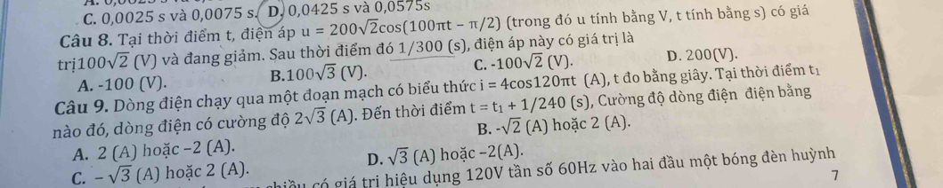 C. 0,0025 s và 0,0075 s. D. 0,0425 s và 0,0575s
Câu 8. Tại thời điểm t, điện áp u=200sqrt(2)cos (100π t-π /2) (trong đó u tính bằng V, t tính bằng s) có giá
trị 100sqrt(2) (V) và đang giảm. Sau thời điểm đó 1/300 (s), điện áp này có giá trị là
A. -100 (V).
B. 100sqrt(3)(V). C. -100sqrt(2)(V). D. 200(V).
Câu 9. Dòng điện chạy qua một đoạn mạch có biểu thức i=4cos 120π t (A), t đo bằng giây. Tại thời điểm tị
nào đó, dòng điện có cường độ 2sqrt(3)(A). Đến thời điểm t=t_1+1/240 (s) , Cường độ dòng điện điện bằng
B. -sqrt(2)(A) hoặc 2(A).
A. 2(A) hoặc −2 (A).
D. sqrt(3)(A) hoặc -2(A). 
Cầu có giá trị hiệu dụng 120V tần số 60Hz vào hai đầu một bóng đèn huỳnh
C. -sqrt(3) (A) hoặc 2( A)
7