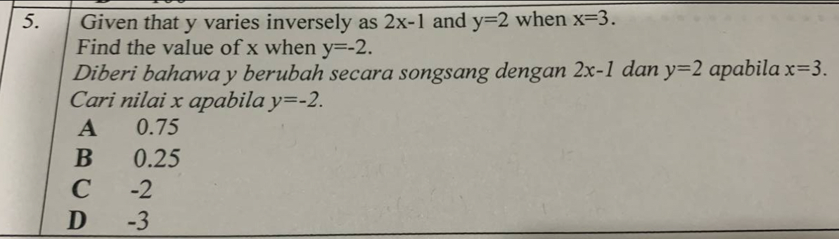 Given that y varies inversely as 2x-1 and y=2 when x=3. 
Find the value of x when y=-2. 
Diberi bahawa y berubah secara songsang dengan 2x-1 dan y=2 apabila x=3. 
Cari nilai x apabila y=-2.
A 0.75
B 0.25
C -2
D -3