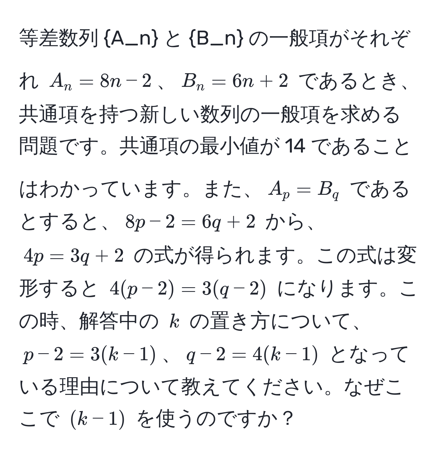 等差数列 A_n と B_n の一般項がそれぞれ $A_n = 8n - 2$、$B_n = 6n + 2$ であるとき、共通項を持つ新しい数列の一般項を求める問題です。共通項の最小値が 14 であることはわかっています。また、$A_p = B_q$ であるとすると、$8p - 2 = 6q + 2$ から、$4p = 3q + 2$ の式が得られます。この式は変形すると $4(p - 2) = 3(q - 2)$ になります。この時、解答中の $k$ の置き方について、$p - 2 = 3(k - 1)$、$q - 2 = 4(k - 1)$ となっている理由について教えてください。なぜここで $(k - 1)$ を使うのですか？