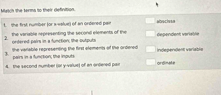 Match the terms to their definition.
1. the first number (or x -value) of an ordered pair
abscissa
the variable representing the second elements of the
2. dependent variable
ordered pairs in a function; the outputs
the variable representing the first elements of the ordered
3. Independent variable
pairs in a function; the inputs
4. the second number (or y -value) of an ordered pair ordinate