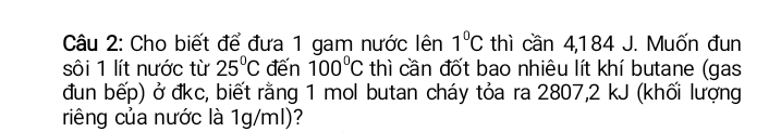 Cho biết để đưa 1 gam nước lên 1°C thì cần 4,184 J. Muốn đun 
sôi 1 lít nước từ 25°C đến 100°C thì cần đốt bao nhiêu lít khí butane (gas 
đun bếp) ở đkc, biết rằng 1 mol butan cháy tỏa ra 2807,2 kJ (khối lượng 
riêng của nước là 1g/ml)?