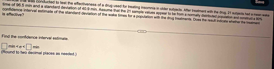 Save 
al was conducted to test the effectiveness of a drug used for treating insomnia in older subjects. After treatment with the drug, 21 subjects had a mean wake 
time of 96.5 min and a standard deviation of 40.9 min. Assume that the 21 sample values appear to be from a normally distributed population and construct a 90%
is effective? 
confidence interval estimate of the standard deviation of the wake times for a population with the drug treatments. Does the result indicate whether the treatment 
Find the confidence interval estimate.
□ min
(Round to two decimal places as needed.)