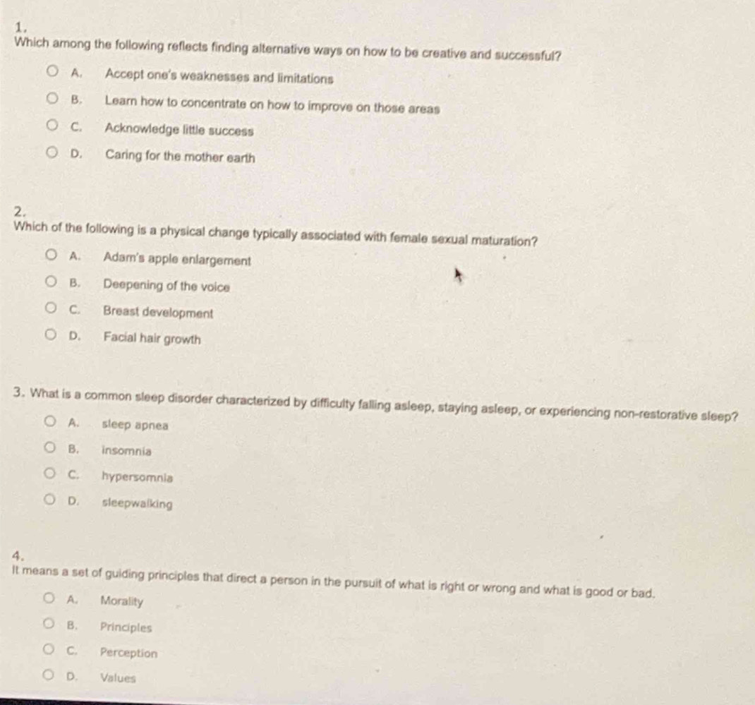 Which among the following reflects finding alternative ways on how to be creative and successful?
A. Accept one's weaknesses and limitations
B. Learn how to concentrate on how to improve on those areas
C. Acknowledge little success
D. Caring for the mother earth
2.
Which of the following is a physical change typically associated with female sexual maturation?
A. Adam's apple enlargement
B. Deepening of the voice
C. Breast development
D. Facial hair growth
3. What is a common sleep disorder characterized by difficulty falling asleep, staying asleep, or experiencing non-restorative sleep?
A. sleep apnea
B. insomnia
C. hypersomnia
D. sleepwalking
4.
It means a set of guiding principles that direct a person in the pursuit of what is right or wrong and what is good or bad.
A. Morality
B. Principles
C. Perception
D. Values