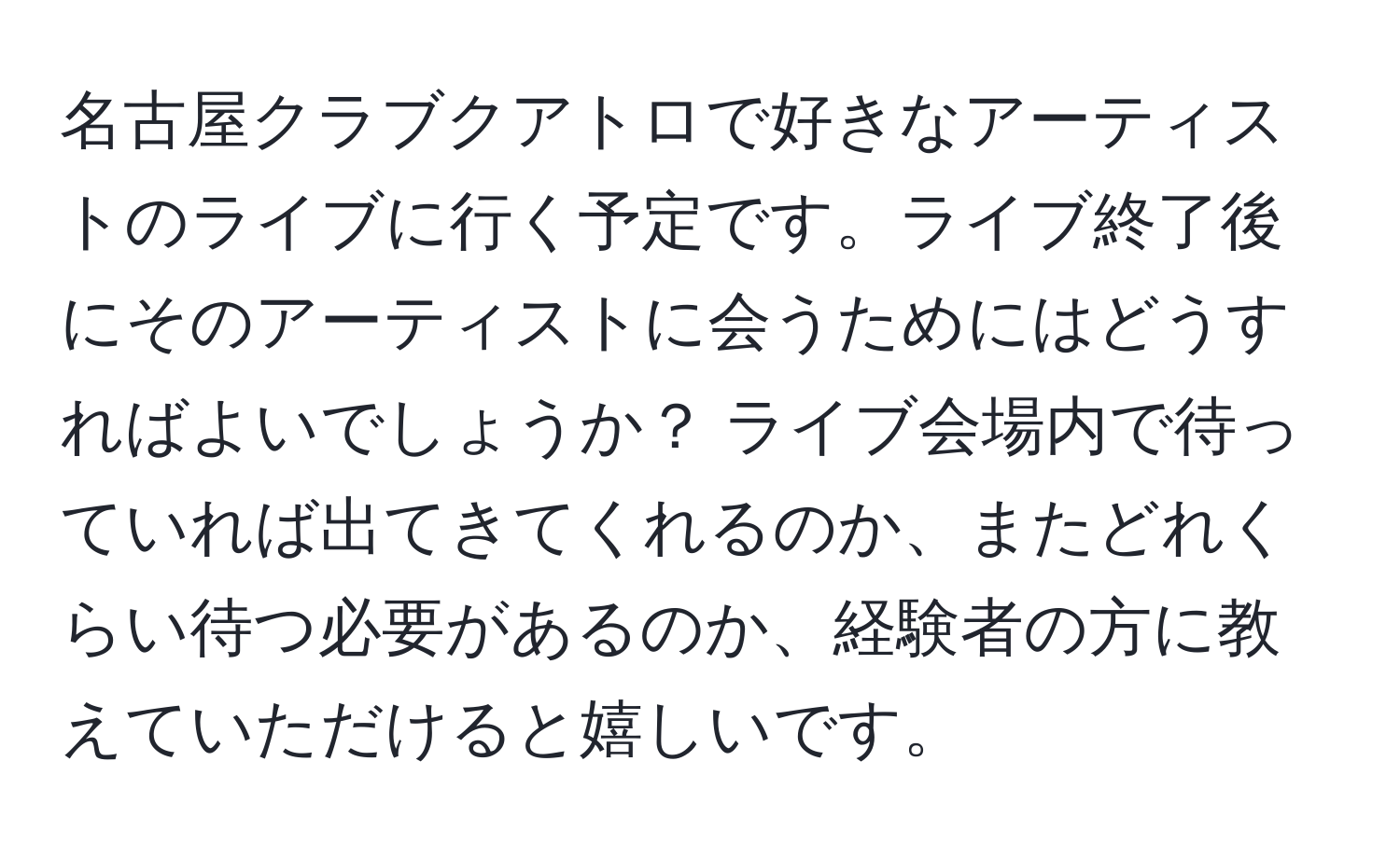 名古屋クラブクアトロで好きなアーティストのライブに行く予定です。ライブ終了後にそのアーティストに会うためにはどうすればよいでしょうか？ ライブ会場内で待っていれば出てきてくれるのか、またどれくらい待つ必要があるのか、経験者の方に教えていただけると嬉しいです。