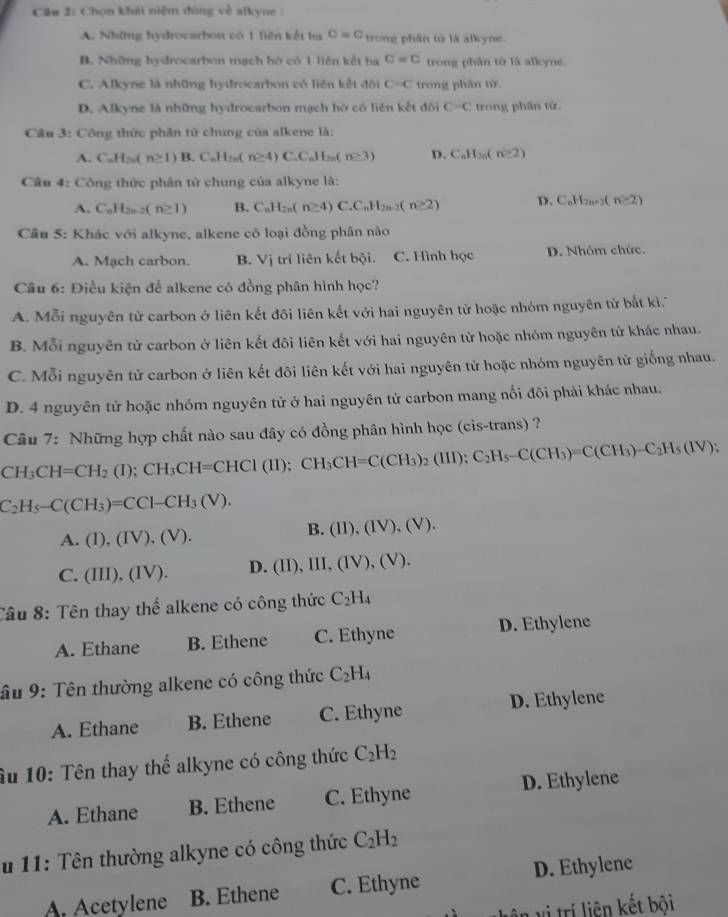 Chọn khái niệm đùng về alkyne :
A. Những hydrocarbon có 1 Biên kết ba c=c trong phần tử là alkyne.
B. Những hydrocarbon mạch bộ có 1 liên kết ba C=C trong phần tử là alkyne.
C. Alkyne là những hydrocarbon có liên kết đôi C-C trong phân từ.
D. Alkyne là những hydrocarbon mạch hờ có liên kết đối C=C trong phân tử
Câu 3: Công thức phân tử chung của alkene là:
A. C_nH_2n(n≥ 1)B.C_nH_2n(n≥ 4)C.C_nH_2n(n≥ 3) D. C_nH_2n(n≥ 2)
Câu 4: Công thức phân tử chung của alkyne là:
A. C_6H_2n-2(n≥ 1) B. C_nH_2n(n≥ 4)C.C_nH_2n-2(n≥ 2) D. C_nH_2n+2(n≥ 2)
Câu 5: Khác với alkyne, alkene có loại đồng phân nào
A. Mạch carbon. B. Vi trí liên kết bội. C. Hình học D. Nhóm chức.
Câu 6: Điều kiện để alkene có đồng phân hình học?
A. Mỗi nguyên tử carbon ở liên kết đôi liên kết với hai nguyên tử hoặc nhóm nguyên tử bấắt ki.''
B. Mỗi nguyên tử carbon ở liên kết đôi liên kết với hai nguyên tử hoặc nhóm nguyên tử khác nhau.
C. Mỗi nguyên tử carbon ở liên kết đôi liên kết với hai nguyên tử hoặc nhóm nguyên tử giống nhau.
D. 4 nguyên tử hoặc nhóm nguyên tử ở hai nguyên tử carbon mang nổi đôi phải khác nhau.
Câu 7: Những hợp chất nào sau đây có đồng phân hình học (cis-trans) ?
CH_3CH=CH_2(I);CH_3CH=CHCI(II);CH_3CH=C(CH_3)_2(III);C_2H_5-C(CH_3)=C(CH_3)-C_2H_5(IV);
C_2H_5-C(CH_3)=CCl-CH_3(V).
B. (II),(IV). (V).
A. (I),(IV),(V).
C. (III),(IV) D. (1 I), III, ( (V),(V).
Câu 8: Tên thay thế alkene có công thức C_2H_4
A. Ethane B. Ethene C. Ethyne D. Ethylene
âu 9: Tên thường alkene có công thức C_2H_4
A. Ethane B. Ethene C. Ethyne
D. Ethylene
âu 10: Tên thay thế alkyne có công thức C_2H_2
A. Ethane B. Ethene C. Ethyne D. Ethylene
u 11: Tên thường alkyne có công thức C_2H_2
A. Acetylene B. Ethene C. Ethyne D. Ethylene
vị trí liên kết bôi