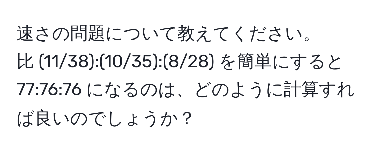 速さの問題について教えてください。  
比 (11/38):(10/35):(8/28) を簡単にすると 77:76:76 になるのは、どのように計算すれば良いのでしょうか？