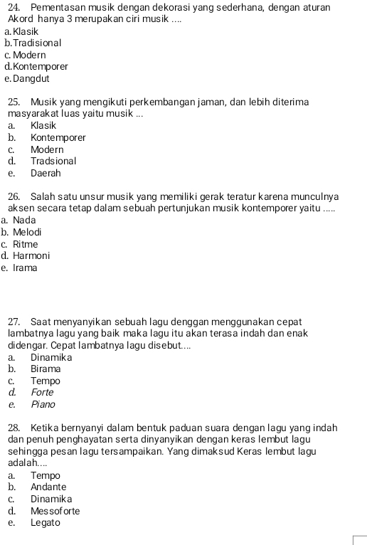 Pementasan musik dengan dekorasi yang sederhana, dengan aturan
Akord hanya 3 merupakan ciri musik ....
a. Klasik
b. Tradision al
c. Modern
d. Kontemporer
e. Dangdut
25. Musik yang menqikuti perkembangan jaman, dan lebih diterima
masyarakat luas yaitu musik ...
a. Klasik
b. Kontemporer
c. Modern
d. Tradsional
e. Daerah
26. Salah satu unsur musik yang memiliki gerak teratur karena munculnya
aksen secara tetap dalam sebuah pertunjukan musik kontemporer yaitu .....
a. Nada
b. Melodi
c. Ritme
d. Harmoni
e. Irama
27. Saat menyanyikan sebuah lagu denggan menggunakan cepat
lambatnya lagu yang baik maka lagu itu akan terasa indah dan enak
didengar. Cepat lambatnya lagu disebut....
a. Dinamika
b. Birama
c. Tempo
d. Forte
e. Piano
28. Ketika bernyanyi dalam bentuk paduan suara dengan lagu yang indah
dan penuh penghayatan serta dinyanyikan dengan keras lembut lagu
sehingga pesan lagu tersampaikan. Yang dimaksud Keras lembut lagu
ad al a h. ...
a. Tempo
b. Andante
c. Dinamika
d. Messof orte
e. Legato