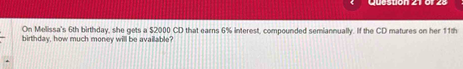 On Melissa's 6th birthday, she gets a $2000 CD that earns 6% interest, compounded semiannually. If the CD matures on her 11th
birthday, how much money will be available?