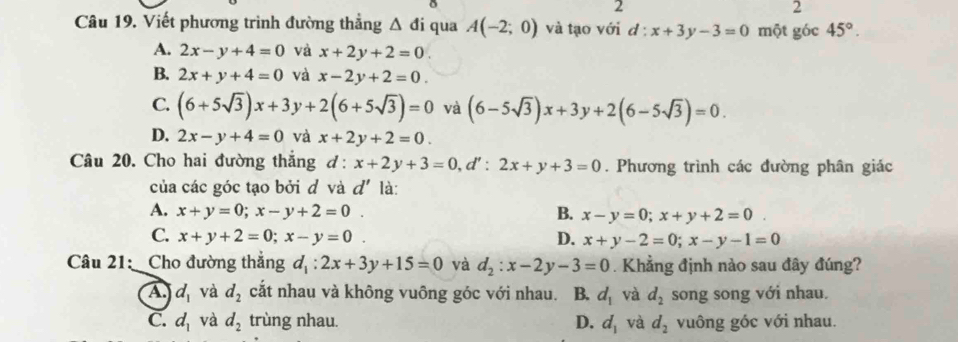 2
2
Câu 19. Viết phương trình đường thẳng △ di qua A(-2;0) và tạo với d : x+3y-3=0 một góc 45°.
A. 2x-y+4=0 và x+2y+2=0.
B. 2x+y+4=0 và x-2y+2=0.
C. (6+5sqrt(3))x+3y+2(6+5sqrt(3))=0 và (6-5sqrt(3))x+3y+2(6-5sqrt(3))=0.
D. 2x-y+4=0 và x+2y+2=0. 
Câu 20. Cho hai đường thắng d: x+2y+3=0, d':2x+y+3=0. Phương trình các đường phân giác
của các góc tạo bởi d và d' là:
A. x+y=0; x-y+2=0. B. x-y=0; x+y+2=0.
C. x+y+2=0; x-y=0. D. x+y-2=0; x-y-1=0
Câu 21: Cho đường thẳng d_1:2x+3y+15=0 và d_2:x-2y-3=0. Khẳng định nào sau đây đúng?
A. d_1 và d_2 cắt nhau và không vuông góc với nhau. B. d_1 và d_2 song song với nhau.
C. d_1 và d_2 trùng nhau. D. d_1 và d_2 vuông góc với nhau.