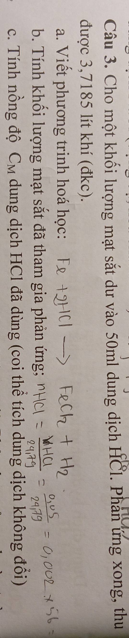 Cho một khối lượng mạt sắt dư vào 50ml dung dịch HCl. Phân ứng xong, thu 
được 3,7185 lít khí (đkc). 
a. Viết phương trinh hoá học: 
b. Tính khối lượng mạt sắt đã tham gia phản ứng; 
c. Tính nồng độ C_M dung dịch HCl đã dùng (coi thể tích dung dịch không đối)