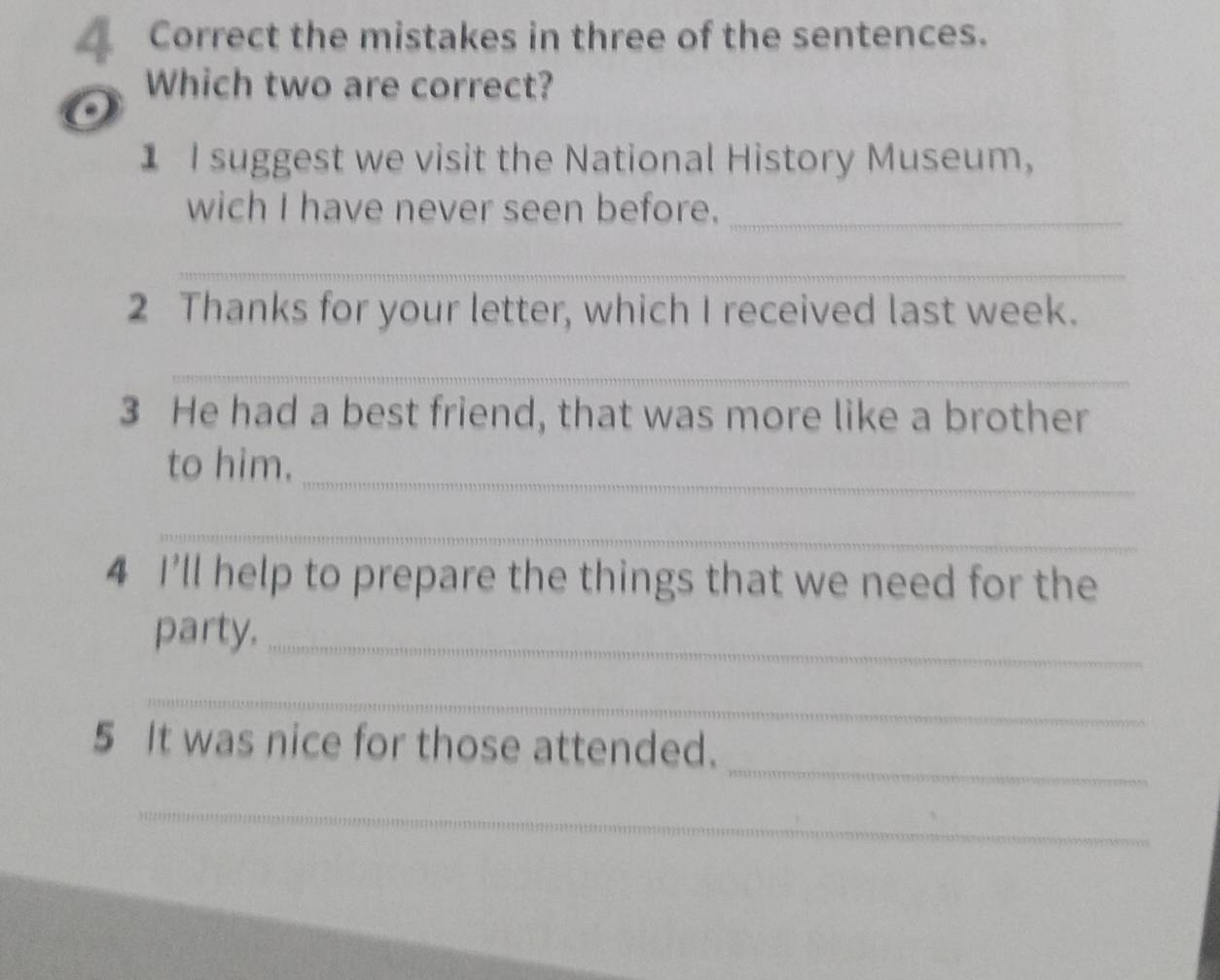 Correct the mistakes in three of the sentences. 
Which two are correct? 
1 I suggest we visit the National History Museum, 
wich I have never seen before._ 
_ 
2 Thanks for your letter, which I received last week. 
_ 
3 He had a best friend, that was more like a brother 
_ 
to him. 
_ 
4 I'll help to prepare the things that we need for the 
party,_ 
_ 
_ 
5 It was nice for those attended. 
_