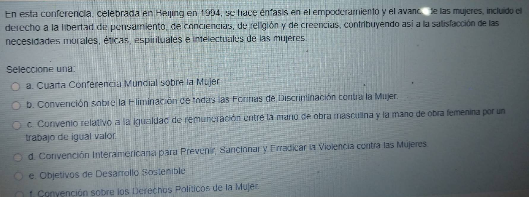 En esta conferencia, celebrada en Beijing en 1994, se hace énfasis en el empoderamiento y el avanc de las mujeres, incluido el
derecho a la libertad de pensamiento, de conciencias, de religión y de creencias, contribuyendo así a la satisfacción de las
necesidades morales, éticas, espirituales e intelectuales de las mujeres.
Seleccione una:
a. Cuarta Conferencia Mundial sobre la Mujer.
b. Convención sobre la Eliminación de todas las Formas de Discriminación contra la Mujer.
c. Convenio relativo a la igualdad de remuneración entre la mano de obra masculina y la mano de obra femenina por un
trabajo de igual valor.
d. Convención Interamericana para Prevenir, Sancionar y Erradicar la Violencia contra las Mújeres.
e. Objetivos de Desarrollo Sostenible
f Convención sobre los Derèchos Políticos de la Mujer.