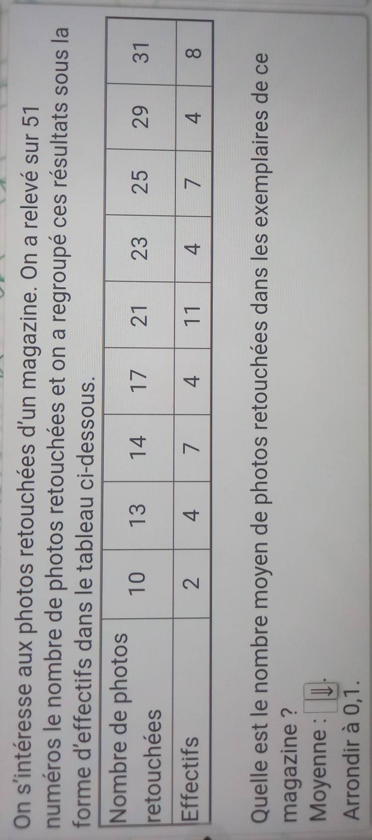 On s'intéresse aux photos retouchées d'un magazine. On a relevé sur 51
numéros le nombre de photos retouchées et on a regroupé ces résultats sous la 
forme d'effectifs dans le tableau ci-dessous. 
Quelle est le nombre moyen de photos retouchées dans les exemplaires de ce 
magazine ? 
Moyenne : 
Arrondir à 0,1.