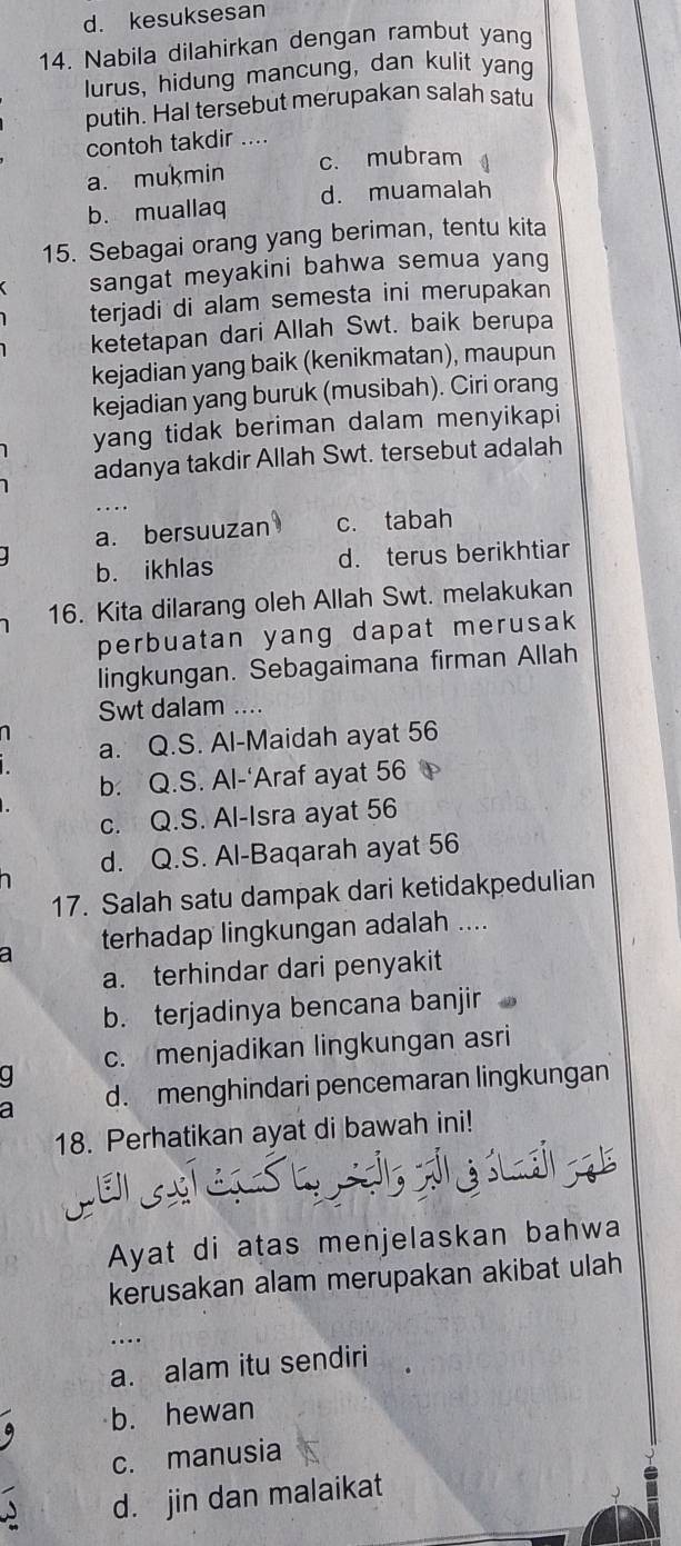 d. kesuksesan
14. Nabila dilahirkan dengan rambut yang
lurus, hidung mancung, dan kulit yang
putih. HaI tersebut merupakan salah satu
contoh takdir ..
a. mukmin c. mubram
b. muallaq d. muamalah
15. Sebagai orang yang beriman, tentu kita
sangat meyakini bahwa semua yang
terjadi di alam semesta ini merupakan
ketetapan dari Allah Swt. baik berupa
kejadian yang baik (kenikmatan), maupun
kejadian yang buruk (musibah). Ciri orang
yang tidak beriman dalam menyikapi
adanya takdir Allah Swt. tersebut adalah
…
a. bersuuzan c. tabah
b. ikhlas d. terus berikhtiar
16. Kita dilarang oleh Allah Swt. melakukan
perbuatan yang dapat merusak
lingkungan. Sebagaimana firman Allah
Swt dalam ....
1
a. Q.S. Al-Maidah ayat 56
b. Q.S. Al-‘Araf ayat 56
c. Q.S. Al-Isra ayat 56
d. Q.S. Al-Baqarah ayat 56
1
17. Salah satu dampak dari ketidakpedulian
a terhadap lingkungan adalah ....
a. terhindar dari penyakit
b. terjadinya bencana banjir
c. menjadikan lingkungan asri
a d. menghindari pencemaran lingkungan
18. Perhatikan ayat di bawah ini!
CEGTELS
Ayat di atas menjelaskan bahwa
kerusakan alam merupakan akibat ulah
....
a. alam itu sendiri
b. hewan
c. manusia
d. jin dan malaikat