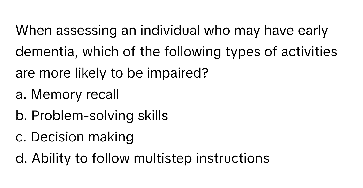 When assessing an individual who may have early dementia, which of the following types of activities are more likely to be impaired?

a. Memory recall
b. Problem-solving skills
c. Decision making
d. Ability to follow multistep instructions