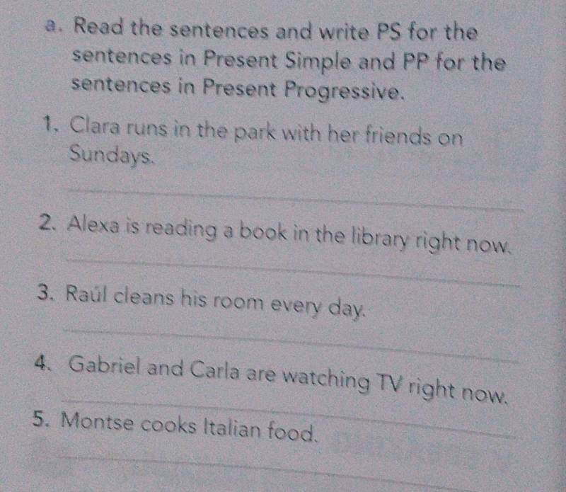 Read the sentences and write PS for the 
sentences in Present Simple and PP for the 
sentences in Present Progressive. 
1. Clara runs in the park with her friends on 
Sundays. 
_ 
_ 
2. Alexa is reading a book in the library right now. 
_ 
3. Raúl cleans his room every day. 
_ 
4. Gabriel and Carla are watching TV right now. 
5. Montse cooks Italian food. 
_