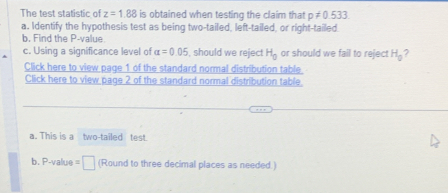 The test statistic of z=1.88 is obtained when testing the claim that p!= 0.533. 
a. Identify the hypothesis test as being two-tailed, left-tailed, or right-tailed. 
b. Find the P -value. 
c. Using a significance level of alpha =0.05 , should we reject H_0 or should we fail to reject H_0 2 
Click here to view page 1 of the standard normal distribution table. 
Click here to view page 2 of the standard normal distribution table 
a. This is a two-tailed test. 
b. P-value =□ (Round to three decimal places as needed.)