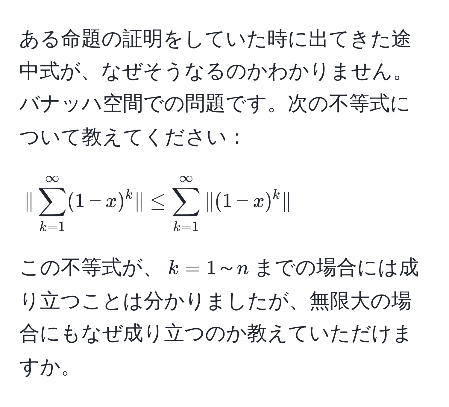 ある命題の証明をしていた時に出てきた途中式が、なぜそうなるのかわかりません。バナッハ空間での問題です。次の不等式について教えてください：

[
| sum_(k=1)^(∈fty)(1-x)^k | ≤ sum_(k=1)^(∈fty) |(1-x)^k|
]

この不等式が、$k=1～n$までの場合には成り立つことは分かりましたが、無限大の場合にもなぜ成り立つのか教えていただけますか。