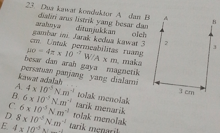 Dua kawat konduktor A dan B
dialiri arus listrik yang besar dan 
arahnya ditunjukkan oleh
gambar ini. Jarak kedua kawat 3
cm. Untuk permeabilitas ruang
mu o=4π * 10^(-7)W/A* m , maka
besar dan arah gaya magnetik
persatuan panjang yang dialami
kawat adalah
A. 4* 10^(-5)N.m^(-1)
B. 6* 10^(-5)N· m^(-1) tolak menolak
C. 6* 10^(-5)N.m^(-1) tarik menarik
D. 8* 10^(-5)N.m^(-1) tolak menolak
E. 4* 10^(-5)Nto -1 tarik menk