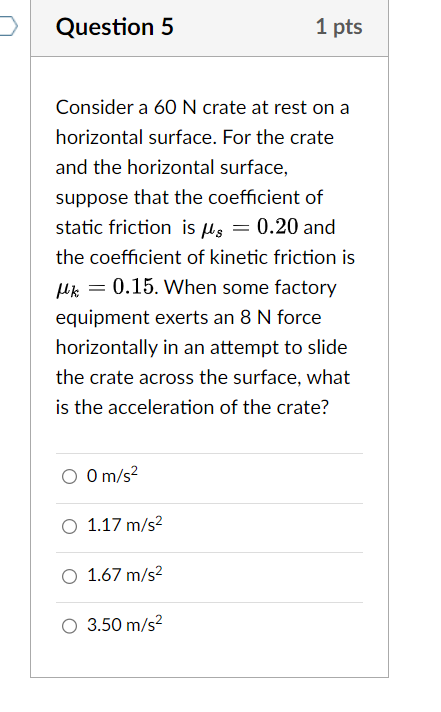 Consider a 60 N crate at rest on a
horizontal surface. For the crate
and the horizontal surface,
suppose that the coefficient of
static friction is mu _s=0.20 and
the coeffcient of kinetic friction is
mu _k=0.15. When some factory
equipment exerts an 8 N force
horizontally in an attempt to slide
the crate across the surface, what
is the acceleration of the crate?
0m/s^2
1.17m/s^2
1.67m/s^2
3.50m/s^2