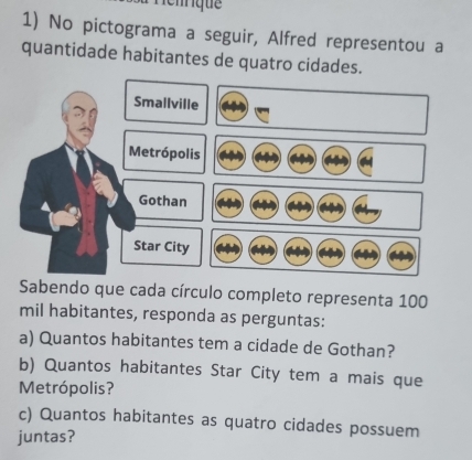 Nénque 
1) No pictograma a seguir, Alfred representou a 
quantidade habitantes de quatro cidades. 
Sabendo que cada círculo completo representa 100
mil habitantes, responda as perguntas: 
a) Quantos habitantes tem a cidade de Gothan? 
b) Quantos habitantes Star City tem a mais que 
Metrópolis? 
c) Quantos habitantes as quatro cidades possuem 
juntas?