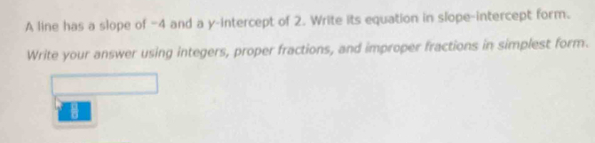 A line has a slope of -4 and a y-intercept of 2. Write its equation in slope-intercept form. 
Write your answer using integers, proper fractions, and improper fractions in simplest form.