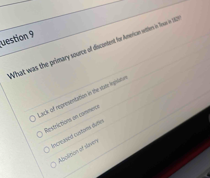 uestion 9
What was the primary source of discontent for American settlers in Texas in 182
lack of representation in the state legislatur
Restrictions on commercé
ncreased customs dutie:
Abolition of slavery