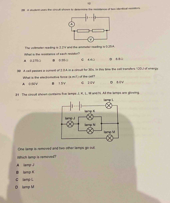 12
29 A student uses the circuit shown to determine the resistance of two identical resistors.
The voltmeter reading is 2.2V and the ammeter reading is 0.25A.
What is the resistance of each resistor?
A 0.275Ω B 0.55Ω C 4.4Ω D 8.8Ω
30 A cell passes a current of 2.0A in a circuit for 30s. In this time the cell transfers 120J of energy.
What is the electromotive force (e. m.f.) of the cell?
A 0.50 V B 1.5V C 2.0V D 8.0 V
31 The circuit shown contains five lamps J, K, L, M and N. All the lamps are glowing.
One lamp is removed and two other lamps go out.
Which lamp is removed?
A lamp J
B lamp K
C lamp L
D lamp M