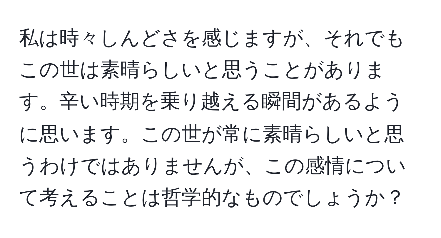 私は時々しんどさを感じますが、それでもこの世は素晴らしいと思うことがあります。辛い時期を乗り越える瞬間があるように思います。この世が常に素晴らしいと思うわけではありませんが、この感情について考えることは哲学的なものでしょうか？