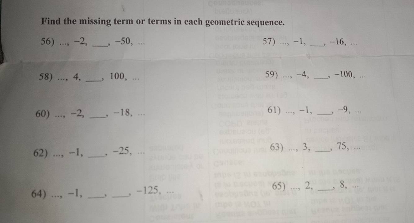 Find the missing term or terms in each geometric sequence. 
56) ..., -2, _, -50, ... 57) ..., −1, _, −16, ... 
58) ..., 4, _, 100, ... 59) ..., −4, _, −100, ... 
61) ..., −1, 
60) ..., −2, _, −18, ... _, −9, ... 
62) ..., −1, _, -25, ... 
63) ..., 3, _, 75, ... 
64) ..., −1, _, _, -125, ... 65) ..., 2, _, 8, ...