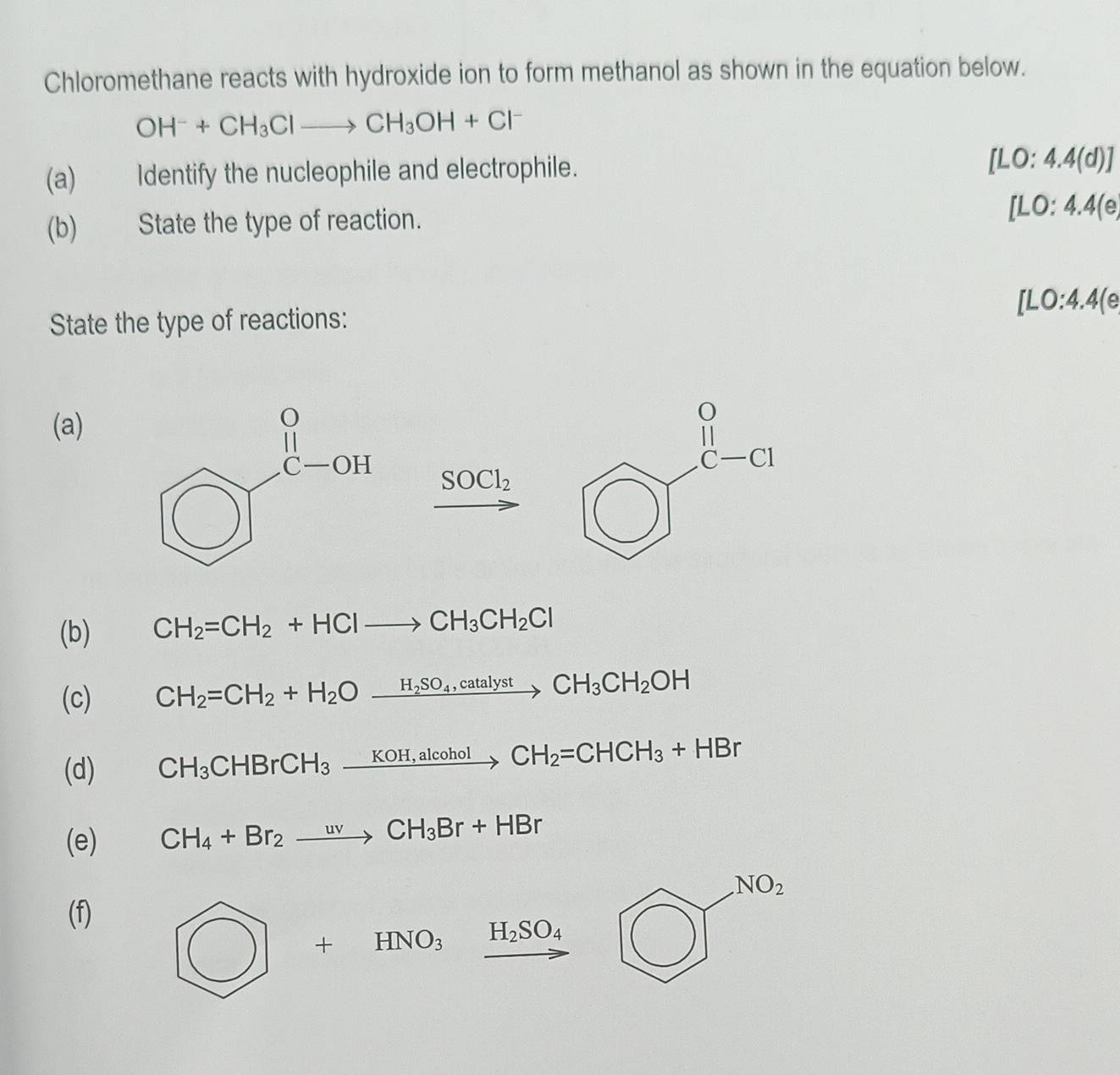 Chloromethane reacts with hydroxide ion to form methanol as shown in the equation below.
OH^-+CH_3Clto CH_3OH+Cl^-
(a) Identify the nucleophile and electrophile.
[LO:4.4(d)]
(b) State the type of reaction. [LO:4.4(e,
[LO:4.4(e
State the type of reactions:
(a)
SOCl_2
(b) CH_2=CH_2+HClto CH_3CH_2Cl
(c) CH_2=CH_2+H_2Oxrightarrow H_2SO_4,catalystCH_3CH_2OH
(d) CH_3CHBrCH_3xrightarrow KOH,alcoholCH_2=CHCH_3+HBr
(e) CH_4+Br_2to CH_3Br+HBr
(f) bigcirc ]^NO_2
bigcirc +HNO_3xrightarrow H_2SO_4