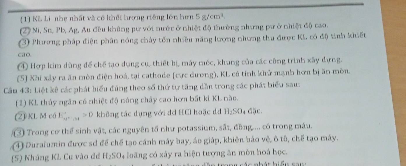 (1) KL Li nhẹ nhất và có khối lượng riêng lớn hơn 5g/cm^3. 
(2) Ni, Sn, Pb, Ag, Au đều không pư với nước ở nhiệt độ thường nhưng pư ở nhiệt độ cao. 
(3) Phương pháp điện phân nóng chảy tốn nhiều năng lượng nhưng thu được KL có độ tinh khiết 
cao. 
④ Hợp kim dùng để chế tạo dụng cụ, thiết bị, máy móc, khung của các công trình xây dựng. 
(5) Khí xảy ra ăn mòn điện hoá, tại cathode (cực dương), KL có tính khử mạnh hơn bị ăn mòn. 
Câu 43: Liệt kê các phát biểu đúng theo số thứ tự tăng dần trong các phát biểu sau: 
(1) KL thủy ngân có nhiệt độ nóng chảy cao hơn bất kì KL nào. 
(2) KL M có E_M^*'/M>0 không tác dụng với dd HCl hoặc dd H_2SO_4ddelta c
(3) Trong cơ thể sinh vật, các nguyên tố như potassium, sắt, đồng,... có trong máu. 
4) Duralumin được sd để chế tạo cánh máy bay, áo giáp, khiên bảo vệ, ô tô, chế tạo máy. 
(5) Nhúng KL Cu vào dd H_2SO_4 loãng có xảy ra hiện tượng ăn mòn hoá học. 
ng các phát biểu sau: